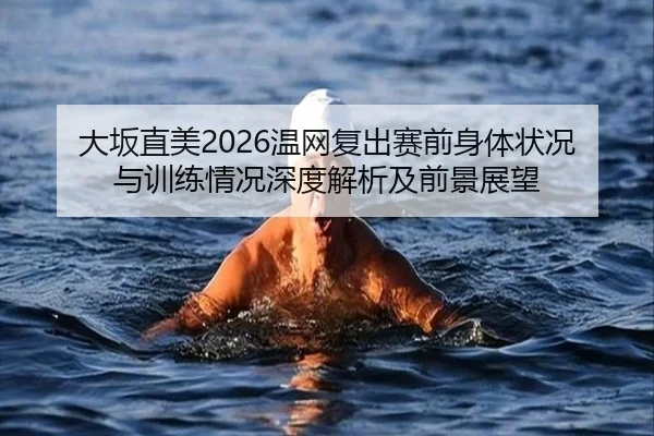 大坂直美2026温网复出赛前身体状况与训练情况深度解析及前景展望