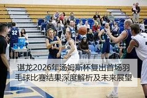 谌龙2026年汤姆斯杯复出首场羽毛球比赛结果深度解析及未来展望