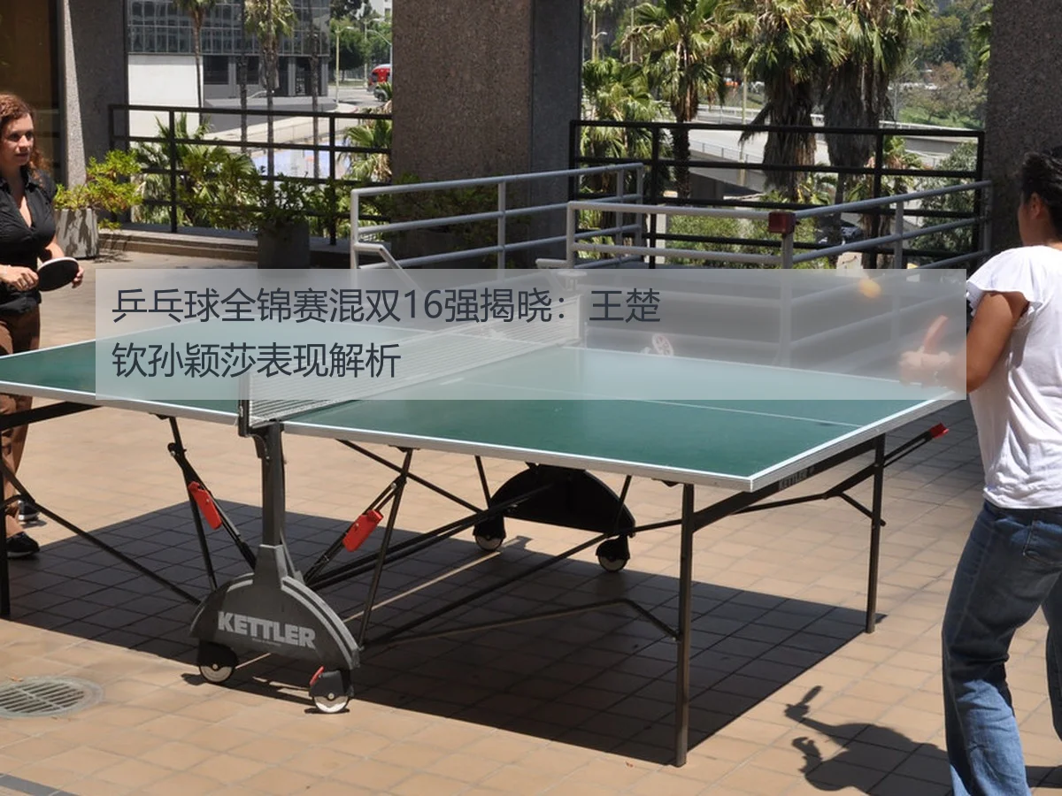 乒乓球全锦赛混双16强揭晓:王楚钦孙颖莎表现解析